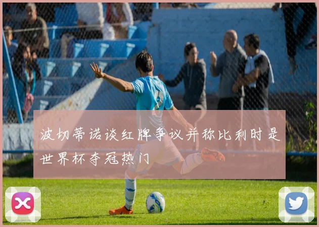 波切蒂诺谈红牌争议并称比利时是世界杯夺冠热门