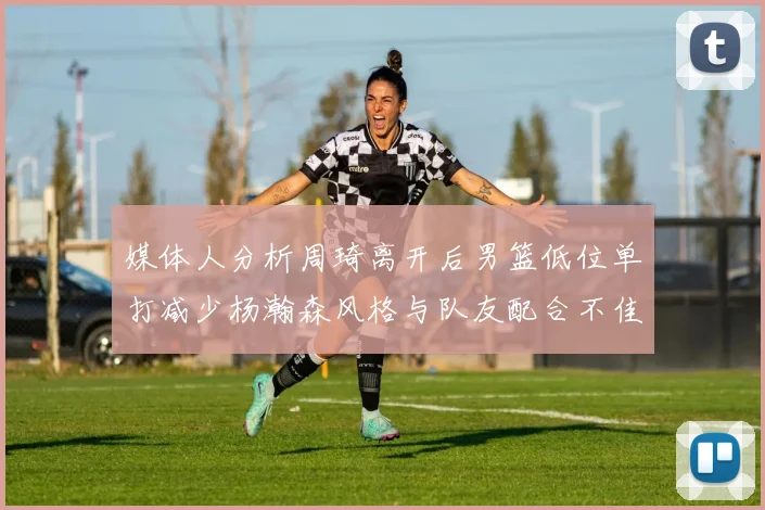 媒体人分析周琦离开后男篮低位单打减少杨瀚森风格与队友配合不佳