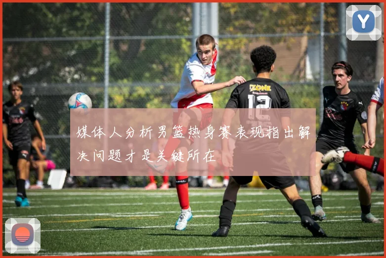 媒体人分析男篮热身赛表现指出解决问题才是关键所在