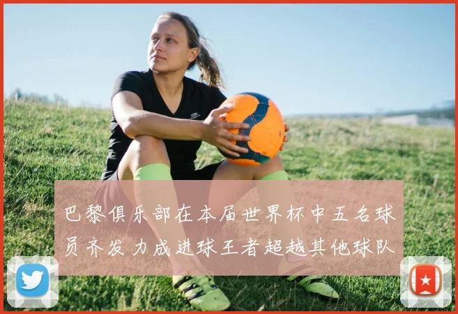 巴黎俱乐部在本届世界杯中五名球员齐发力成进球王者超越其他球队