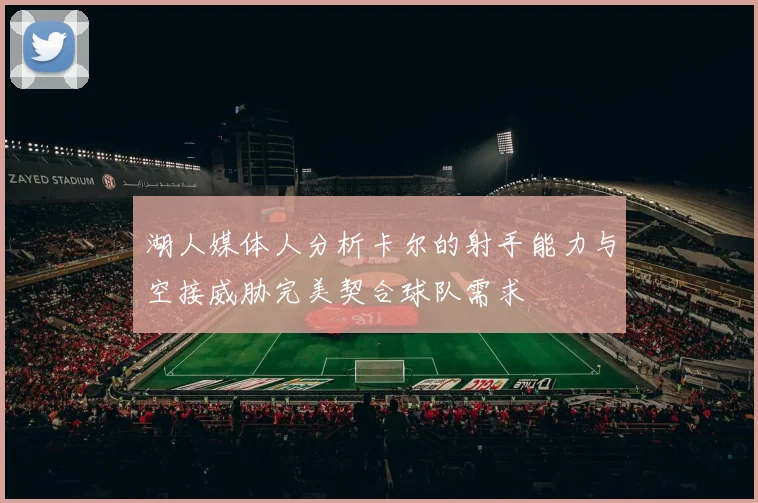 湖人媒体人分析卡尔的射手能力与空接威胁完美契合球队需求