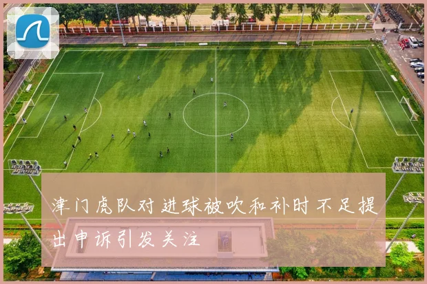 津门虎队对进球被吹和补时不足提出申诉引发关注