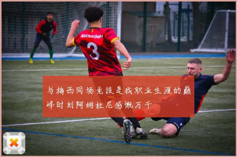 与梅西同场竞技是我职业生涯的巅峰时刻阿姆杜尼感慨万千