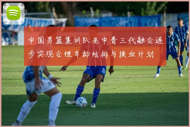 中国男篮集训队老中青三代融合逐步实现合理年龄结构与换血计划