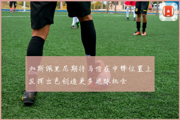 加斯佩里尼期待马伦在中锋位置上发挥出色创造更多进球机会