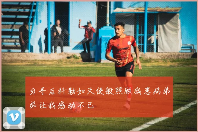 分手后科勒如天使般照顾我患病弟弟让我感动不已