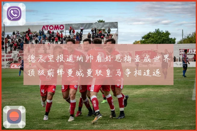 德天空报道纳帅看好恩梅查成世界顶级前锋曼城曼联皇马争相追逐