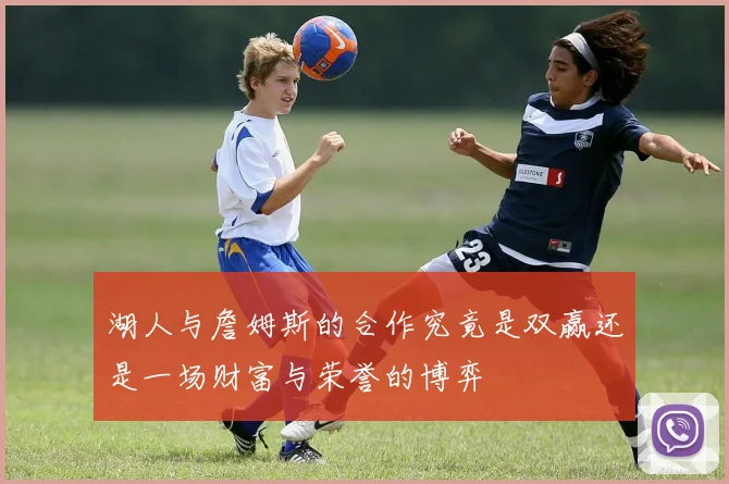 湖人与詹姆斯的合作究竟是双赢还是一场财富与荣誉的博弈