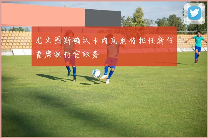 尤文图斯确认卡内瓦利将担任新任首席执行官职务