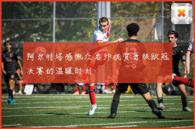 阿尔特塔感慨众名帅祝贺晋级欧冠决赛的温暖时刻